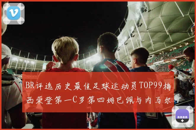 BR评选历史最佳足球运动员TOP99梅西荣登第一C罗第四姆巴佩与内马尔排名解析