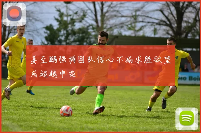 姜至鹏强调团队信心不减求胜欲望或超越申花
