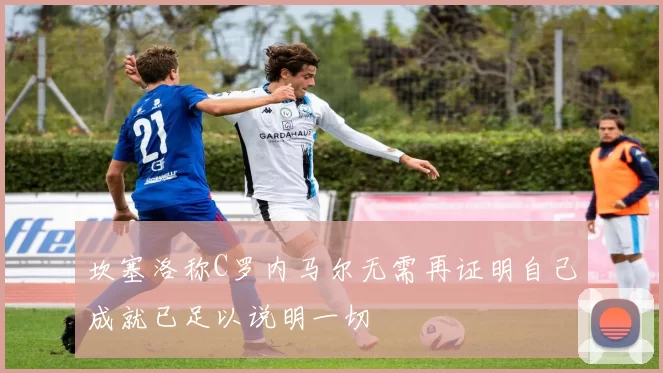 坎塞洛称C罗内马尔无需再证明自己成就已足以说明一切