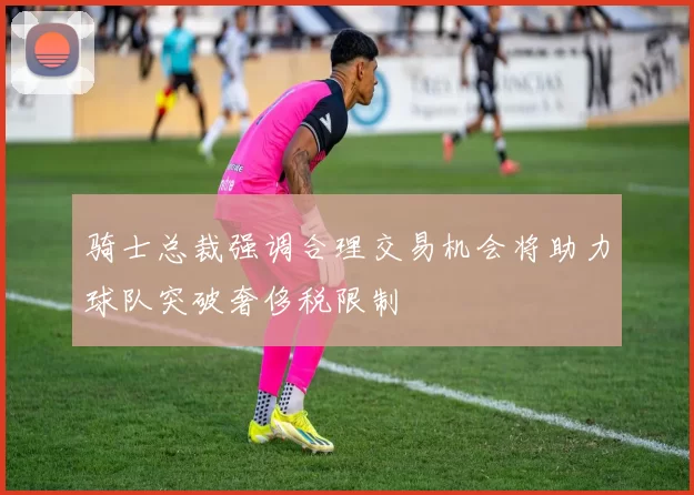 骑士总裁强调合理交易机会将助力球队突破奢侈税限制