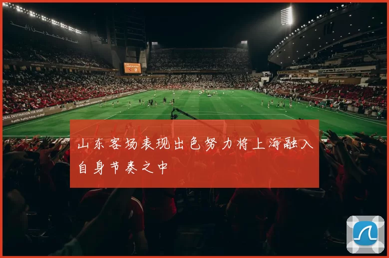 山东客场表现出色努力将上海融入自身节奏之中