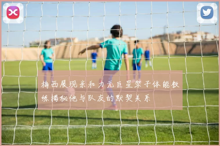 梅西展现亲和力无巨星架子体能教练揭秘他与队友的默契关系