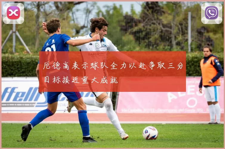 厄德高表示球队全力以赴争取三分目标接近重大成就