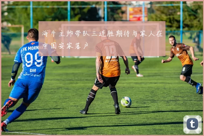 海牛主帅带队三连胜期待与家人在中国安家落户