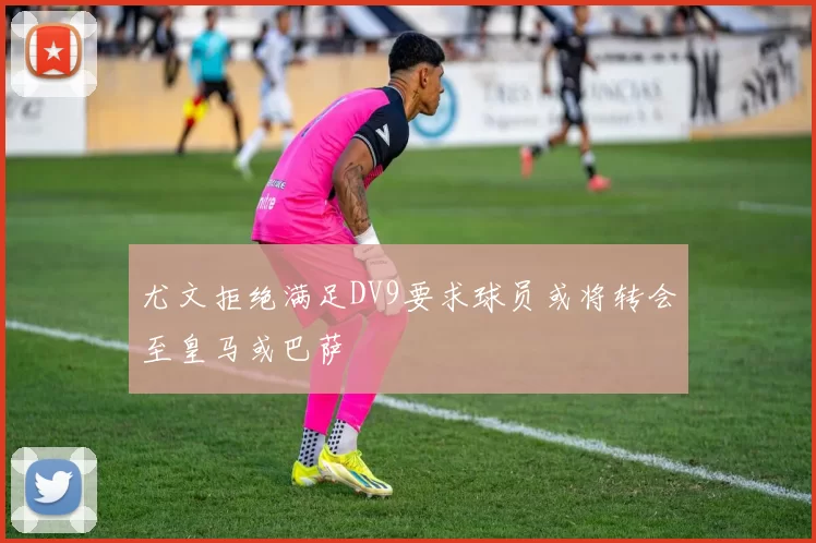 尤文拒绝满足DV9要求球员或将转会至皇马或巴萨