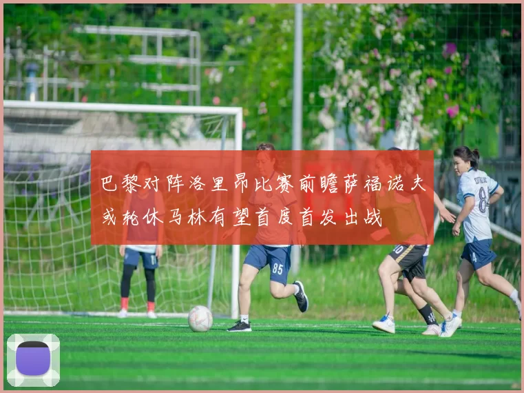 巴黎对阵洛里昂比赛前瞻萨福诺夫或轮休马林有望首度首发出战