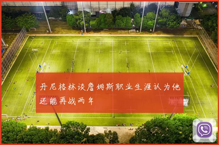 丹尼格林谈詹姆斯职业生涯认为他还能再战两年