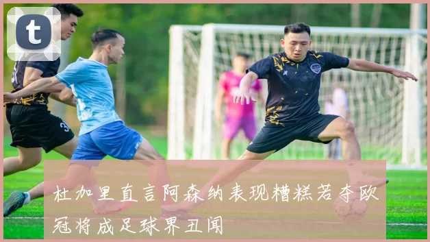 杜加里直言阿森纳表现糟糕若夺欧冠将成足球界丑闻