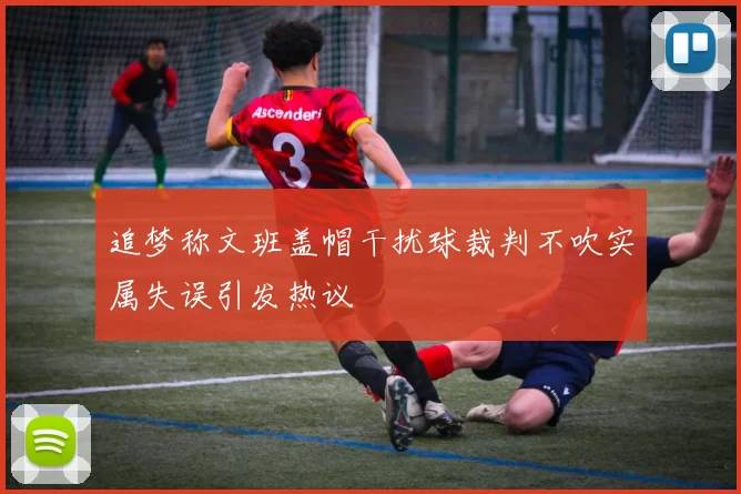 追梦称文班盖帽干扰球裁判不吹实属失误引发热议