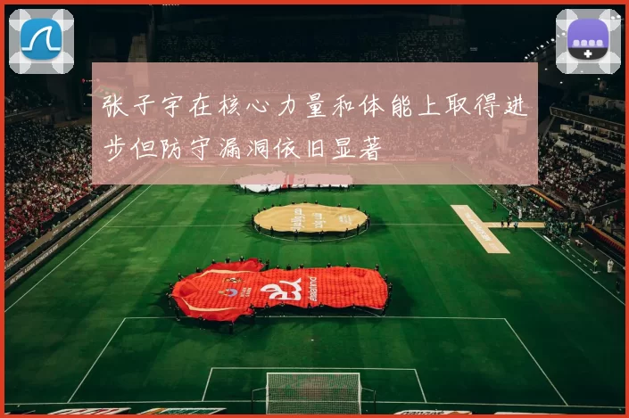 张子宇在核心力量和体能上取得进步但防守漏洞依旧显著