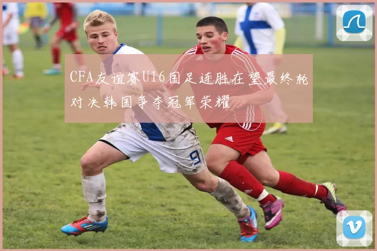CFA友谊赛U16国足连胜在望最终轮对决韩国争夺冠军荣耀