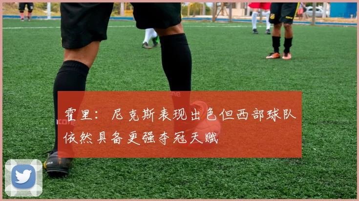 霍里：尼克斯表现出色但西部球队依然具备更强夺冠天赋